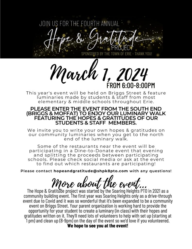 Flyer that has:
 THE FOURTH ANNUAL 
Hope & Gratitude 
PROJECT 
SPONSORED BY THE TOWN OF ERIE - THANK YOU! 
March 1, 2024 
FROM 6:00-8:00PM 
This year's event will be held on Briggs Street & feature luminaries made by students & staff from most elementary & middle schools throughout Erie. 
PLEASE ENTER THE EVENT FROM THE SOUTH END (BRIGGS & MOFFAT) TO ENJOY OUR LUMINARY WALK FEATURING THE HOPES & GRATITUDES OF OUR STUDENTS & STAFF MEMBERS. 
We invite you to write your own hopes & gratitudes on our community luminaries when you get to the north end of the luminary walk. 
Some of the restaurants near the event will be participating in a Dine-to-Donate event that evening and splitting the proceeds between participating schools. Please check social media or ask at the event to find out which restaurants are participating! 
Please contact hopeandgratitude@shpk8pto.com with any questions! 
More about the event... 
The Hope & Gratitude project was started by the Soaring Heights PTO in 2021 as a community building event. The first year was Soaring Heights only as a drive-through event due to Covid and it was so wonderful that it's been expanded to be a community event on Briggs Street. Your parent organization is working hard to provide the opportunity for your student to create a luminary (in class) with their hopes and gratitudes written on it. They'll need lots of volunteers to help with set up (starting at 1 pm) and clean up (8-9pm) on the day of the event so we'd love if you volunteered. We hope to see you at the event! 

