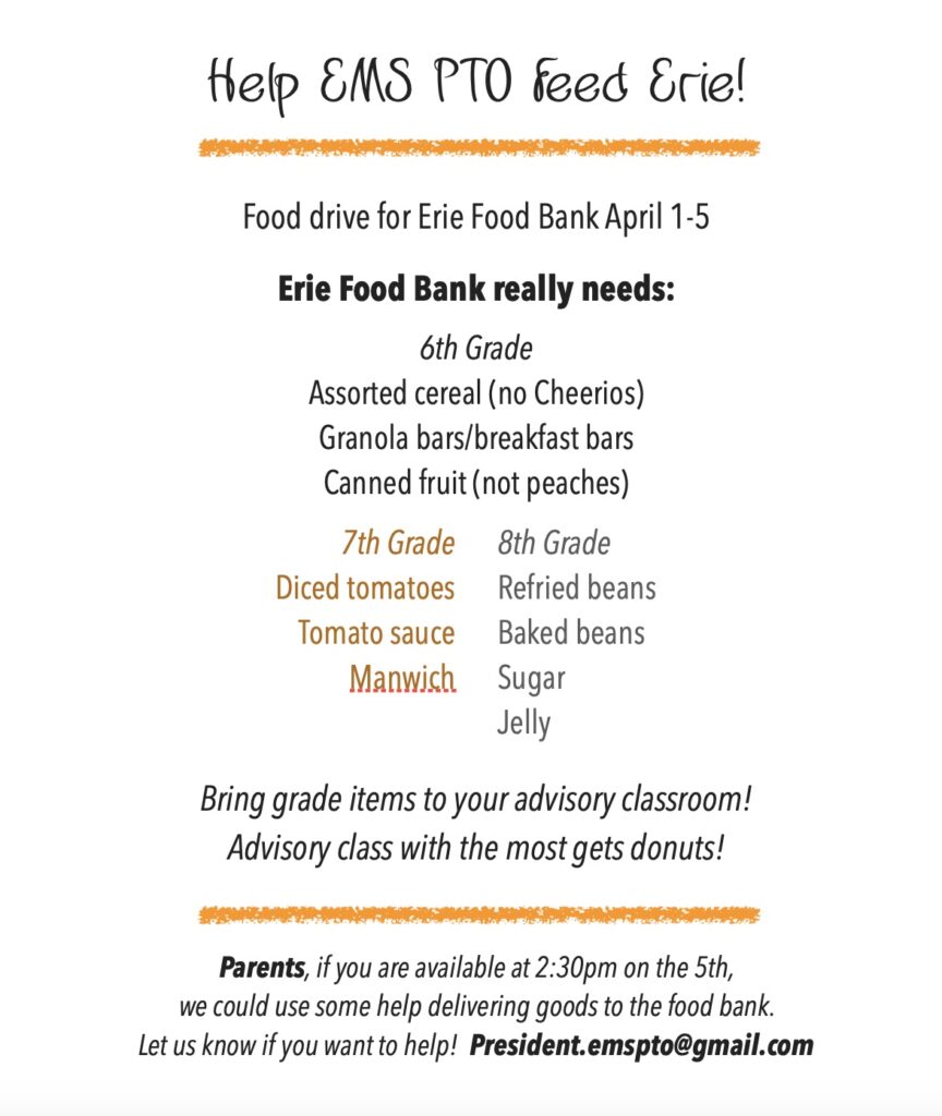 EMS PTO Food Bank Flyer:
Help EMS PTO Feed Erie!
Food drive for Erie Food Bank April 1-5.
Erie Food Bank really needs: 
6th Grade: Assorted cereal (not Cheerios), Granola bars/breakfast bars, Canned fruit (not peaches)
7th Grade: Diced tomatoes, Tomato Sauce, Manwich
8th Grade: Refried beans, Baked beans, Sugar, Jelly.
Bring grade items to your advisory classroom!  Advisory class with the most gets donuts.
Parents, If you are available at 2:30 on the 5th, we could use some help delivering goods to the food bank.  Let us know if you want to help! President.emspto@gmail.com