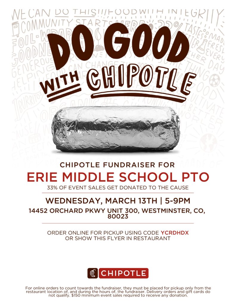 Flyer for Chipotle Fundraiser.  It says:

CHIPOTLE FUNDRAISER FOR

ERIE MIDDLE SCHOOL PTO

33% OF EVENT SALES GET DONATED TO THE CAUSE
WEDNESDAY, MARCH 13TH | 5-9PM
14452 ORCHARD PKWY UNIT 300, WESTMINSTER, CO,

80023

ORDER ONLINE FOR PICKUP USING CODE YCRDHDX
OR SHOW THIS FLYER IN RESTAURANT

For online orders to count towards the fundraiser, they must be placed for pickup only from the restaurant location of, and during the hours of, the fundraiser. Delivery orders and gift cards do 
not qualify. $150 minimum event sales required to receive any donation.