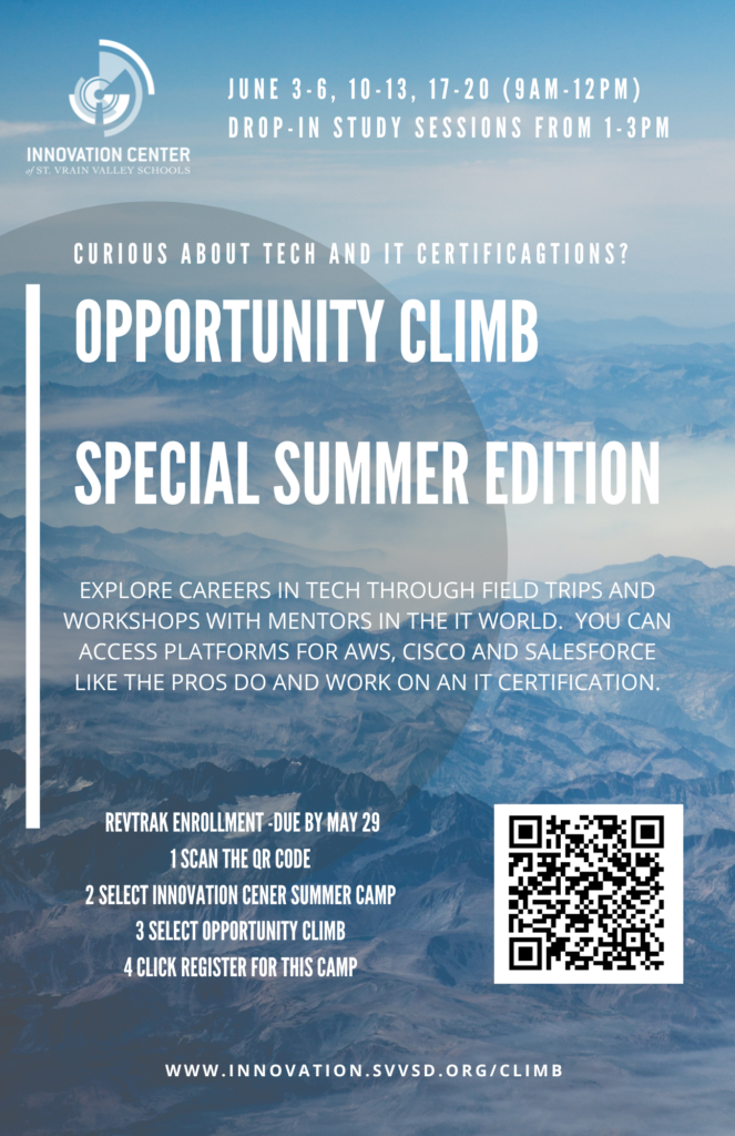 June 3-6, 10-13, 17-20 (9am-12pm)
Drop-In Study Sessions From 1-3pm
Curious about Tech and IT certifications?
Opportunity CLIMB
Special Summer Edition
Explore careers in tech through field trips and workshops with mentors in the IT world.  You can access platforms for AWS, Cisco and Salesforce like the pros do and work on an IT certification.  
Revtrak enrollment - Due by May 29 
1. Scan the QR code
2. Select Innovation Center Summer Camp
3. Select opportunity CLIMB
4. Click Register for this Camp
www.innovation.svvsd.org/climb