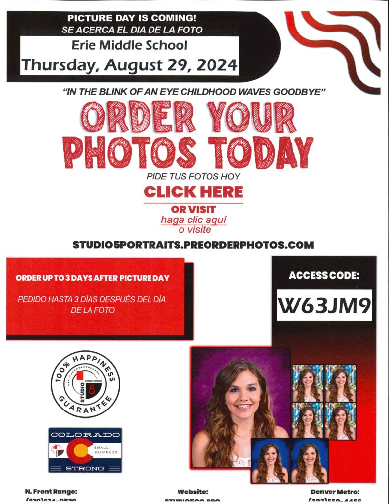 Flyer for Picture Day:
Picture day is Coming.  Se acerca el dia de la foto.  Erie Middle School Thursday, August 29, 2024
"In the blink of an eye childhood waves goodbye" Order your photos today.  Pide tus fotos hoy.  Click here or visit - haga click aqui o visite Studio5portraits.preorderphotos.com
Order up to 3 days after picture day.  Pedido hasta 3 dias despues del dia de la foto.  Access code: w63jm9
N. Front Range (970)674-0520
website: studio5co.pro
Denver Metro (303)550-4456