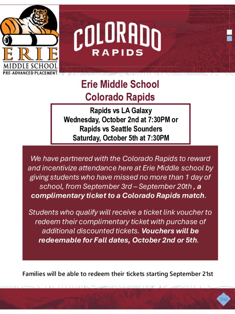 Flier that says
Erie Middle School
Colorado Rapids
Rapids vs LA Galaxy

Wednesday, October 2nd at 7:30PM or
Rapids vs Seattle Sounders
Saturday, October 5th at 7:30PM
We have partnered with the Colorado Rapids to reward
and incentivize attendance here at Erie Middle school by
giving students who have missed no more than 1 day of
school, from September 3rd – September 20th , a
complimentary ticket to a Colorado Rapids match.
Students who qualify will receive a ticket link voucher to
redeem their complimentary ticket with purchase of
additional discounted tickets. Vouchers will be
redeemable for Fall dates, October 2nd or 5th.
Families will be able to redeem their tickets starting September 21st
