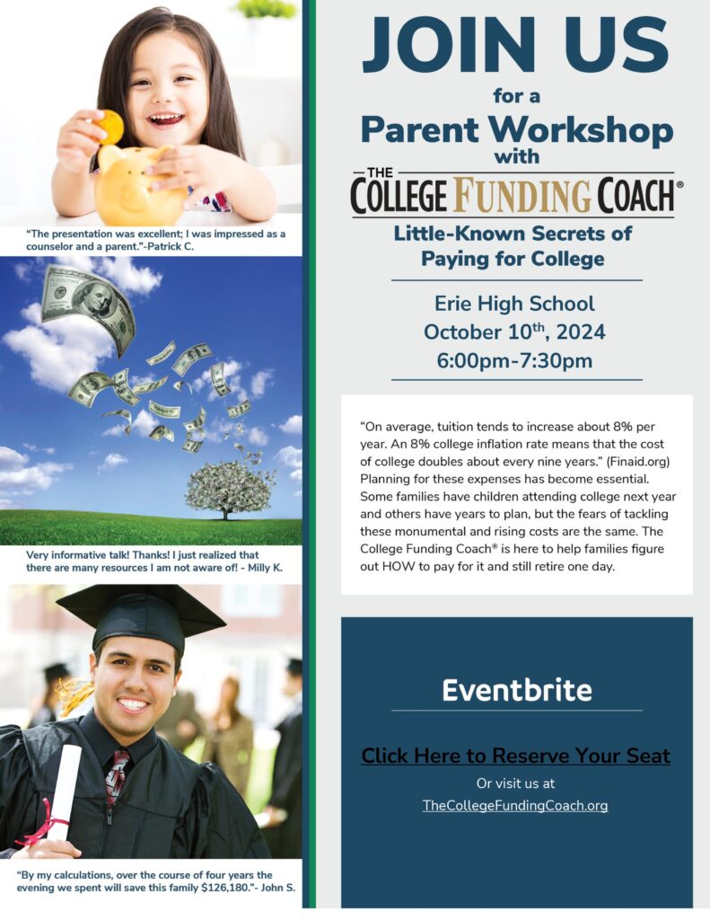 JOIN US for a Parent Workshop with The College Funding Coach®

Workshop Title: Little-Known Secrets of Paying for College

Location: Erie High School
Date: October 10th, 2024
Time: 6:00 PM - 7:30 PM
Description:
"On average, tuition tends to increase about 8% per year. An 8% college inflation rate means that the cost of college doubles about every nine years." (Finaid.org)
Planning for these expenses is essential. Whether your child will attend college next year or in several years, the fear of managing these rising costs remains the same. The College Funding Coach® is here to help families figure out how to pay for college and still plan for retirement.

Event Registration:
Eventbrite
Click Here to Reserve Your Seat
Or visit us at TheCollegeFundingCoach.org

Testimonials:

"The presentation was excellent; I was impressed as a counselor and a parent." - Patrick C.
"Very informative talk! Thanks! I just realized that there are many resources I am not aware of." - Milly K.
"By my calculations, over the course of four years, the evening we spent will save this family $126,180." - John S.