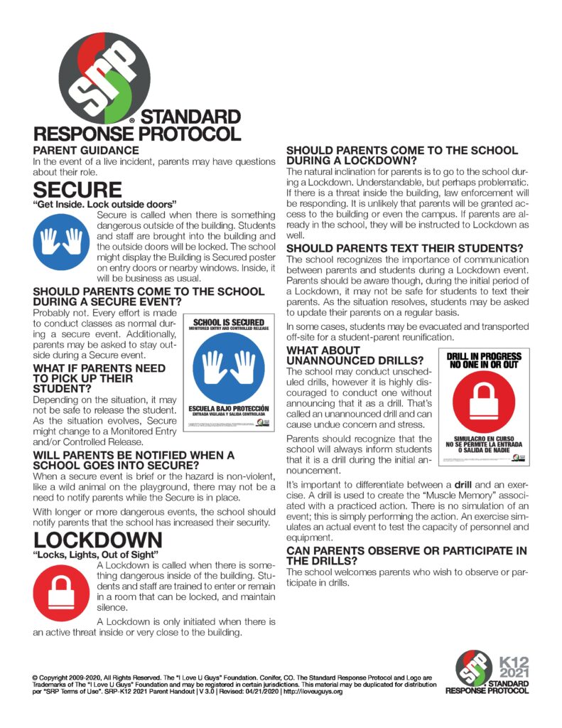 The image provides information about the Standard Response Protocol (SRP) for parents and guardians in the event of an emergency at school. Here's an accessible summary of the key points:

SECURE ("Get Inside, Lock Outside Doors")
When it's used: There is a threat outside the building.
What happens: Students and staff are brought inside, exterior doors are locked, and activities continue as normal.
Should parents come to school?: Probably not. Parents should not come to the school during a secure event.
What if parents need to pick up students?: Secure events may limit access, but communication will be provided if the situation allows for pickup.
Will parents be notified?: Notifications depend on the situation. For brief or non-violent events, there may not be a need to inform parents.
LOCKDOWN ("Locks, Lights, Out of Sight")
When it's used: There's a threat inside or very close to the building.
What happens: Students and staff stay out of sight and remain silent while rooms are locked.
Should parents come during a lockdown?: No, it may not be safe. Law enforcement will handle the situation, and parents may be asked to lockdown if already on campus.
Should parents text students?: Communication is important, but students may not be able to respond during the initial phase of a lockdown.
Drills and Exercises
Schools may conduct drills to practice these protocols. Parents are encouraged to understand that drills may be unannounced to simulate real emergencies.
This poster emphasizes the importance of following school instructions during emergency situations and advises parents to stay informed through school communication channels.