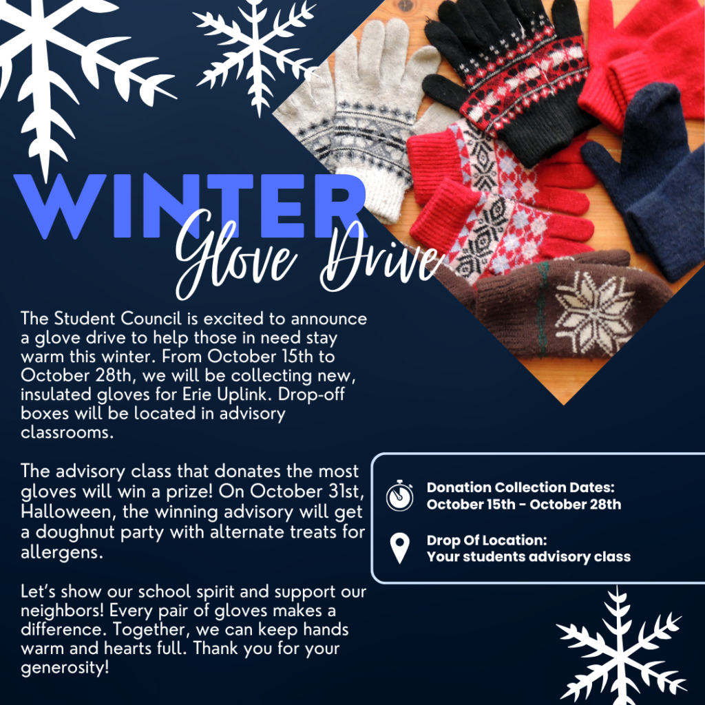 Winter Glove Drive

Attention, students and families!

The Student Council is excited to announce a glove drive to help those in need stay warm this winter. From October 15th to October 28th, we will be collecting new, insulated gloves for Erie Uplink. Drop-off boxes will be located in advisory classrooms.

The advisory class that donates the most gloves will win a prize! On October 31st (Halloween), the winning advisory will get a doughnut party with alternate treats for allergens.

Let’s show our school spirit and support our neighbors! Every pair of gloves makes a difference. Together, we can keep hands warm and hearts full. Thank you for your generosity!

Donation Collection Dates: October 15th - October 28th
Drop-Off Location: Your student’s advisory class

For questions or more information, please contact the Student Council.