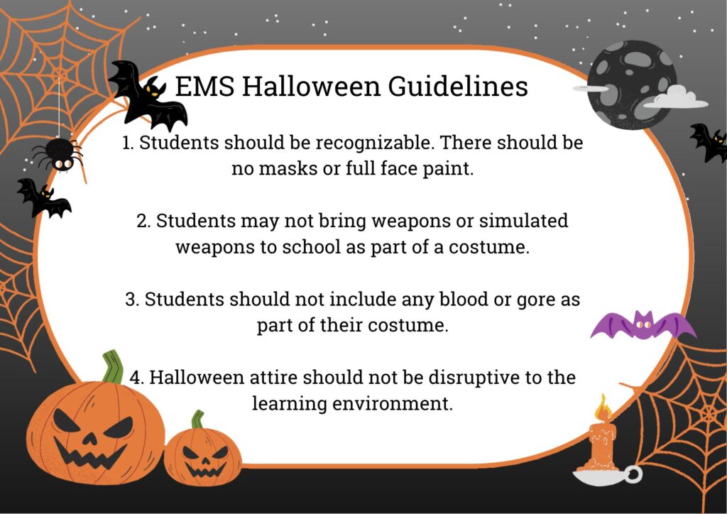 EMS Halloween Guidelines:

Students should be recognizable: Masks and full face paint are not allowed.
No weapons or simulated weapons: These items should not be part of any costume.
No blood or gore: Costumes should not include any graphic or gory elements.
Costumes should not disrupt learning: Attire should maintain an appropriate school environment.
These guidelines ensure that Halloween is fun and safe while keeping the focus on learning.