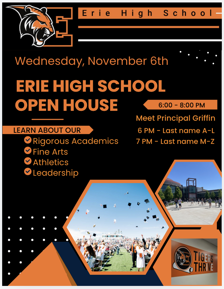 This image promotes an Erie High School Open House event on Wednesday, November 6th from 6:00 PM to 8:00 PM. Key details include:

Attendees can meet Principal Griffin.
There are separate times based on last names:
6:00 PM for last names A-L
7:00 PM for last names M-Z
The flyer highlights opportunities to learn about Erie High School's rigorous academics, fine arts, athletics, and leadership programs. The school mascot, a tiger, is displayed prominently alongside visuals of student life and school pride, emphasizing the motto Tigers to Thrive.