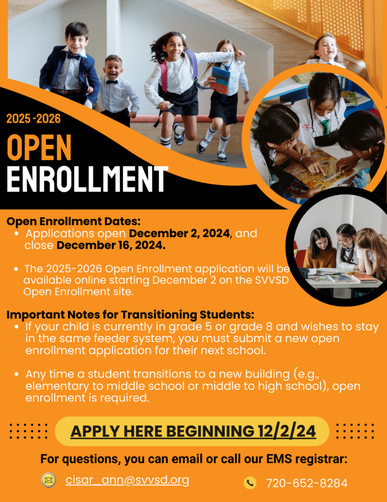 2025–2026 Open Enrollment
Dates:

Applications open December 2, 2024.
Applications close December 16, 2024.
Important Details:

The application will be available online starting December 2 on the SVVSD Open Enrollment site.
For transitioning students:
If your child is in grade 5 or grade 8 and staying in the same feeder system, they must submit a new open enrollment application for their next school.
Anytime a student transitions to a new building (e.g., elementary to middle school, or middle to high school), open enrollment is required.
How to Apply:

Visit the website starting December 2, 2024.
Contact Information:
Email: cisar_ann@svvsd.org
Phone: 720-652-8284
Let me know if you'd like me to assist further!