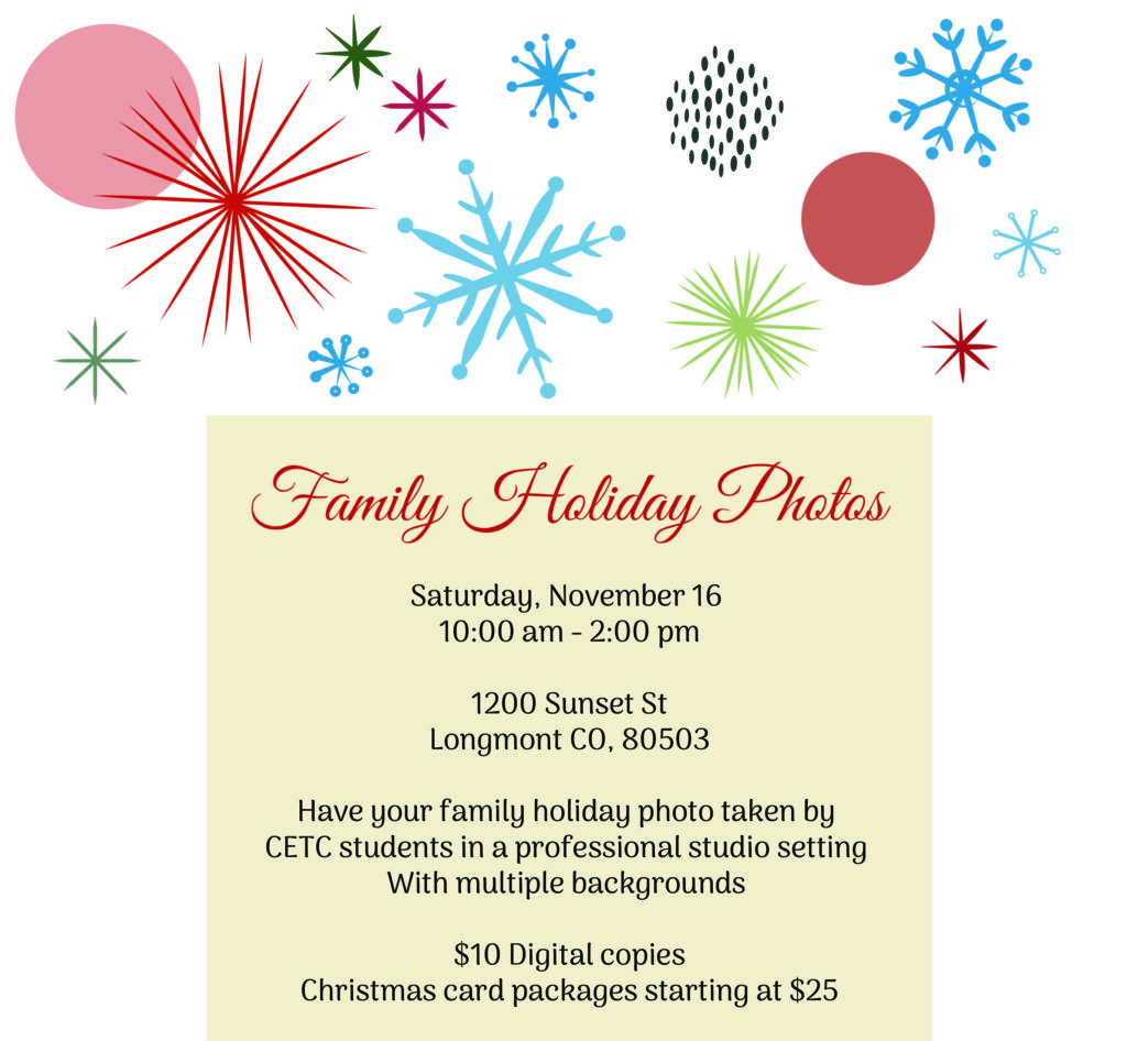 Family Holiday Photos

Date: Saturday, November 16
Time: 10:00 am - 2:00 pm
Location: 1200 Sunset St, Longmont, CO 80503

Details:
Have your family holiday photo taken by CETC students in a professional studio setting with multiple backgrounds.

Pricing:

$10 for digital copies
Christmas card packages starting at $25
