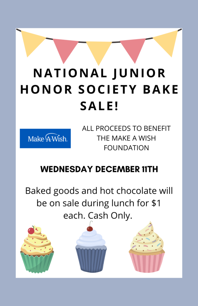 A flyer with a light blue border and white background, promoting a National Junior Honor Society Bake Sale. At the top, there is a colorful banner with yellow, red, and pink flags. The text reads, "National Junior Honor Society Bake Sale! All proceeds to benefit the Make-A-Wish Foundation." Below that, it states, "Wednesday, December 11th," in bold. Additional text says, "Baked goods and hot chocolate will be on sale during lunch for $1 each. Cash only." The Make-A-Wish logo is included. At the bottom, there are illustrations of three cupcakes: one with yellow frosting and a cherry, one with blue frosting and a cherry, and one with pink frosting and sprinkles.