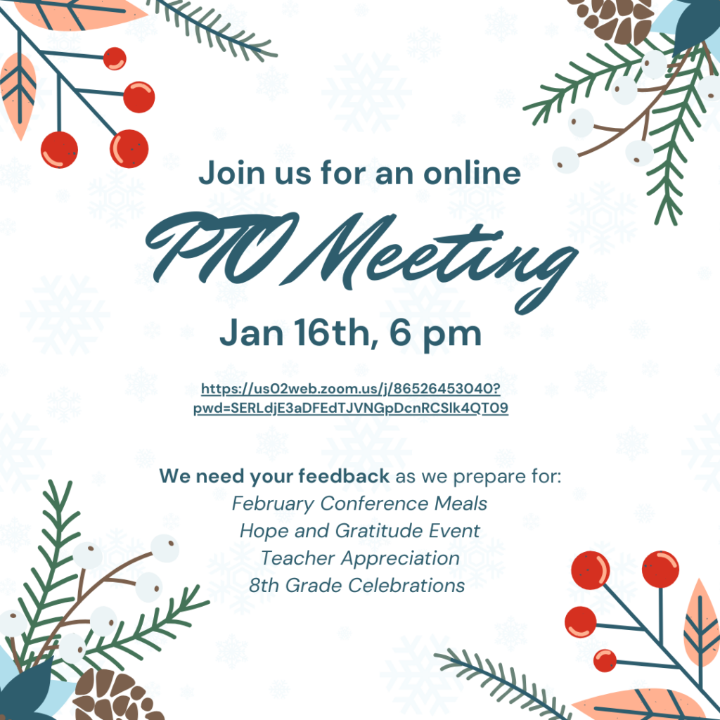 Flyer for an Online PTO Meeting
Title: "Join us for an online PTO Meeting"
Date and Time: January 16th at 6:00 PM.

Zoom Link:
Clickable link provided: https://us02web.zoom.us/j/86526453040?pwd=SERLdjE3aDFEdTJVNGpDcnRCSlk4QT09

Description:
"We need your feedback as we prepare for:"

February Conference Meals
Hope and Gratitude Event
Teacher Appreciation
8th Grade Celebrations
Design Elements:
The flyer features a winter-themed background with light blue snowflakes. Decorative illustrations of pine branches, red berries, pinecones, and other winter foliage are displayed in the corners.