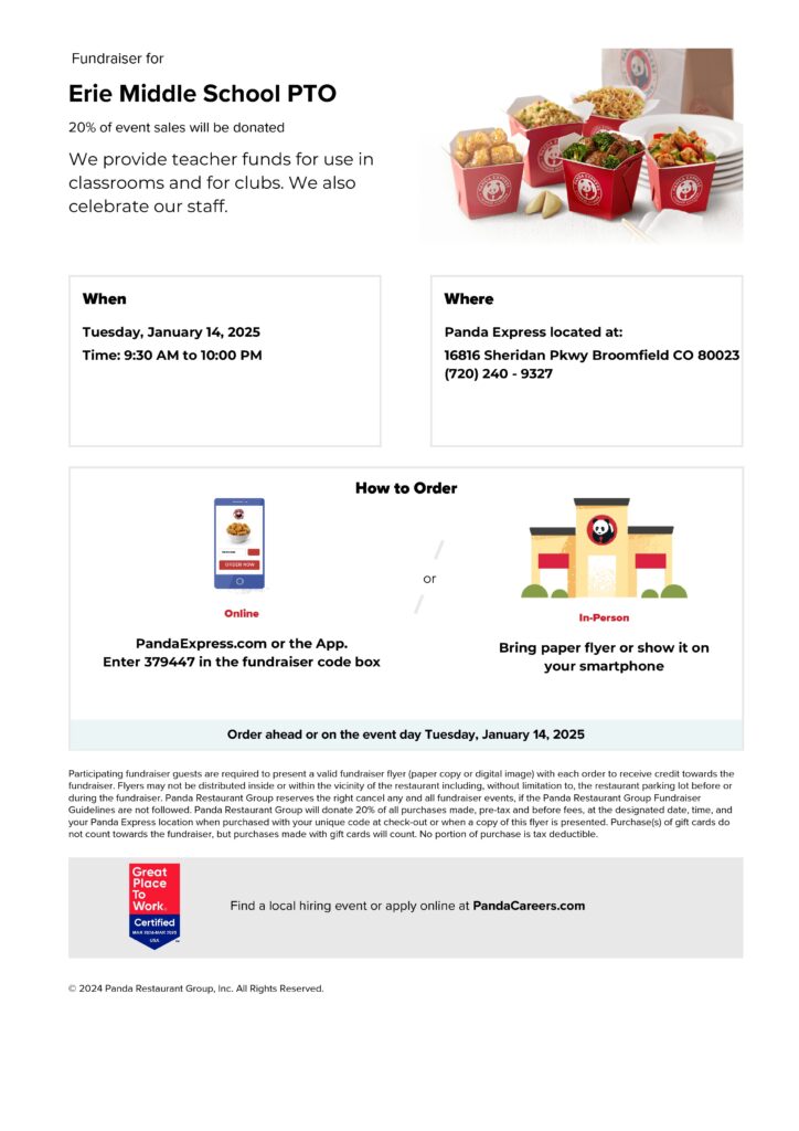 Flyer for Erie Middle School PTO Fundraiser
Title: Fundraiser for Erie Middle School PTO
Subtitle: 20% of event sales will be donated.
Description: "We provide teacher funds for use in classrooms and for clubs. We also celebrate our staff."

When: Tuesday, January 14, 2025, from 9:30 AM to 10:00 PM.
Where: Panda Express, 16816 Sheridan Parkway, Broomfield, CO 80023. Phone: (720) 240-9327.

How to Order:

Online: Visit PandaExpress.com or use the app. Enter code 379447 in the fundraiser code box.
In-Person: Bring a printed flyer or show it on your smartphone.
Additional Details: Orders can be placed ahead of time or on the event day. Participating guests must present a valid fundraiser flyer (paper or digital) for the purchase to count towards the fundraiser. Panda Express will donate 20% of sales (pre-tax and before fees) for qualifying purchases. Purchases made with gift cards do not count towards the fundraiser.

Footer: Find local hiring events or apply online at PandaCareers.com.

Images: Includes pictures of Panda Express food items in red takeout boxes, and icons for online and in-person ordering options.