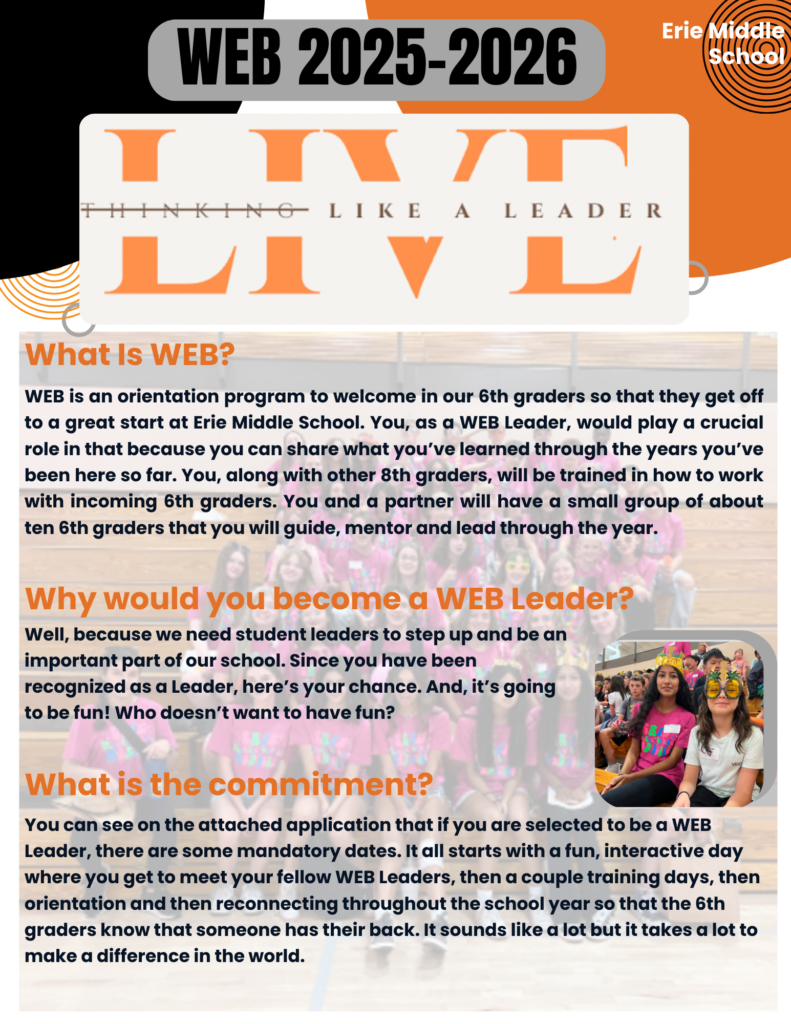 WEB 2025-2026 Flyer – Erie Middle School

The flyer has a bold title at the top: "WEB 2025-2026" with a logo underneath that says "LIVE – Thinking Like a Leader."

What Is WEB?
WEB is an orientation program designed to help 6th graders transition into Erie Middle School. 8th-grade students, known as WEB Leaders, mentor small groups of 6th graders throughout the school year. Leaders share their experiences, provide guidance, and help younger students adjust to middle school life.

Why Would You Become a WEB Leader?
The school needs student leaders to take an active role in the community. Being a WEB Leader is an opportunity to make a difference while having fun and developing leadership skills.

What Is the Commitment?
Selected WEB Leaders must attend mandatory events, starting with an interactive day to meet other leaders, followed by training sessions, orientation for 6th graders, and regular check-ins throughout the school year. The goal is to ensure 6th graders feel supported and connected.

The flyer includes a background image of students in bright pink shirts and a small circular image of two girls sitting together, smiling, and wearing fun glasses. The school’s name, Erie Middle School, appears in the top right corner. The design features orange and black text with bold headings for each section.