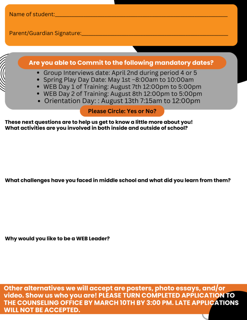 Student Name:
[Blank Line for Student to Write Name]

Parent/Guardian Signature:
[Blank Line for Signature]

Mandatory Commitment Dates
If you are applying, you must be available for the following dates:

Group Interviews: April 2nd (During period 4 or 5)
Spring Play Day: May 1st (8:00 AM - 10:00 AM)
WEB Training Day 1: August 7th (12:00 PM - 5:00 PM)
WEB Training Day 2: August 8th (12:00 PM - 5:00 PM)
Orientation Day: August 13th (7:15 AM - 12:00 PM)
Can you commit to these mandatory dates?
☐ Yes
☐ No

Tell Us About Yourself
1. What activities are you involved in, both inside and outside of school?
[Blank space for response]

2. What challenges have you faced in middle school, and what did you learn from them?
[Blank space for response]

3. Why do you want to be a WEB Leader?
[Blank space for response]

Alternative Submissions
Instead of filling out this form, you may submit a:
✅ Poster
✅ Photo essay
✅ Video

Deadline & Submission Details
Completed applications must be turned in to the counseling office by March 10th at 3:00 PM.
⚠️ Late applications will NOT be accepted.

