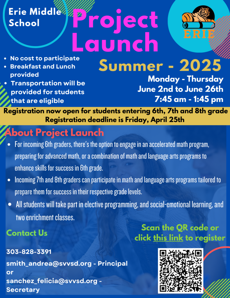 A flyer for Erie Middle School’s Project Launch – Summer 2025 program. The program runs Monday through Thursday, June 2nd – June 26th, from 7:45 AM to 1:45 PM. It is free to participate, with breakfast, lunch, and transportation available for eligible students.

Who Can Register?
Students entering 6th, 7th, and 8th grade in Fall 2025. Registration is open now, and the deadline is Friday, April 25th.

Program Details:

6th graders can join an accelerated math program or a math and language arts combination to strengthen skills.
7th and 8th graders will participate in math and language arts programs tailored to their grade levels.
All students will engage in elective programming, social-emotional learning, and two enrichment classes.
How to Register:
A QR code is included for easy registration, and a clickable link is provided:
Google Form Registration Link.

Contact Information:

Phone: 303-828-3391
Principal: smith_andrea@svvsd.org
Secretary: sanchez_felicia@svvsd.org
The flyer has a bright blue background with accents in yellow and pink. The Erie Middle School logo, featuring a tiger, is displayed in the top right corner.